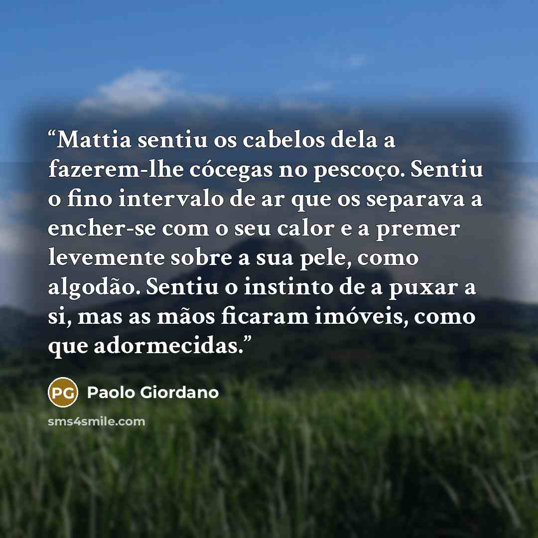 “Mattia sentiu os cabelos dela a fazerem-lhe cócegas no pescoço. Sentiu o fino intervalo de ar que os separava a encher-se com o seu calor e a premer levemente sobre a sua pele, como algodão. Sentiu o instinto de a puxar a si, mas as mãos ficaram imóveis, como que adormecidas.” quote by Paolo Giordano