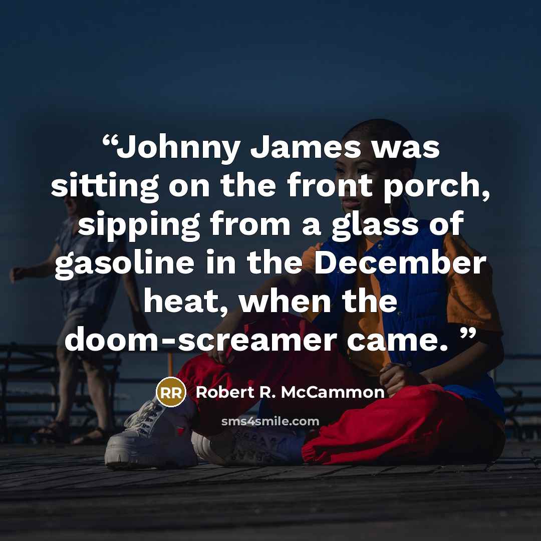 “Johnny James was sitting on the front porch, sipping from a glass of gasoline in the December heat, when the doom-screamer came.” quote by Robert R. McCammon