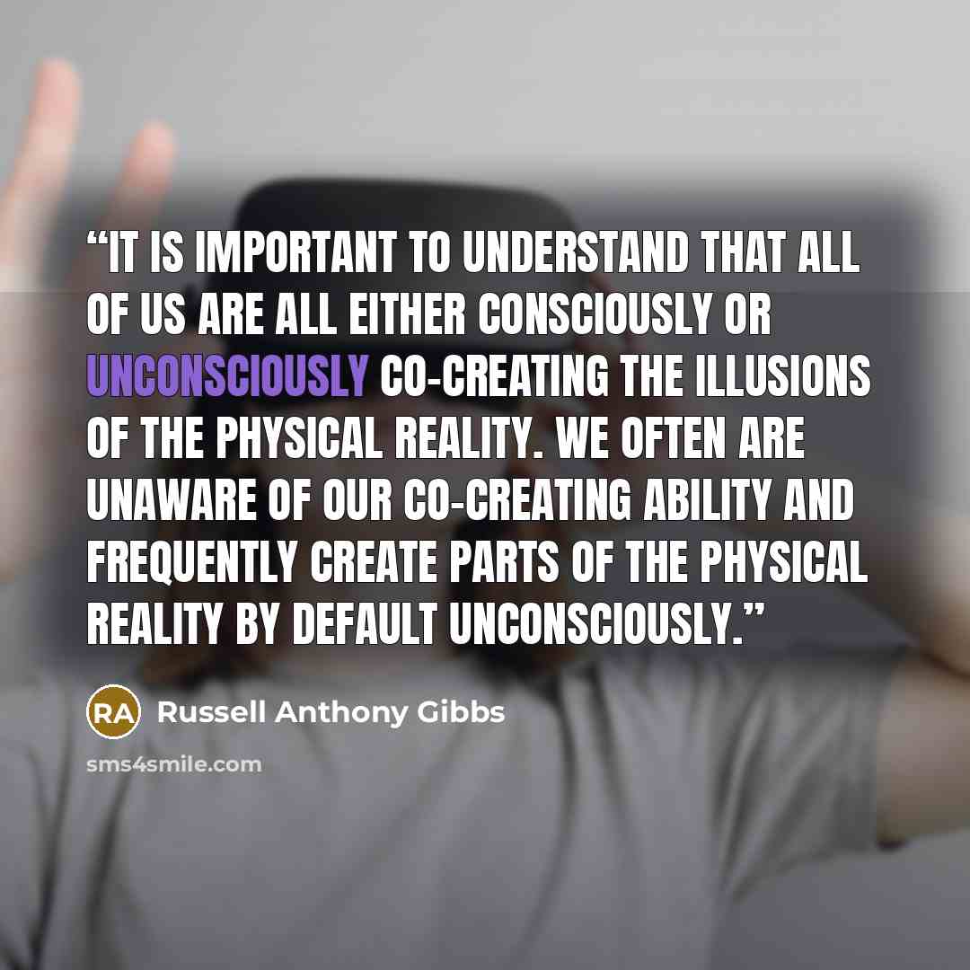 “It is important to understand that all of us are all either consciously or unconsciously co-creating the illusions of the physical reality. We often are unaware of our co-creating ability and frequently create parts of the physical reality by default unconsciously.” quote by Russell Anthony Gibbs