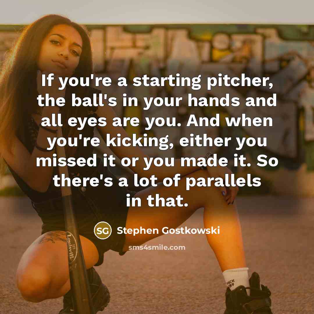 “If you're a starting pitcher, the ball's in your hands and all eyes are you. And when you're kicking, either you missed it or you made it. So there's a lot of parallels in that.” quote by Stephen Gostkowski