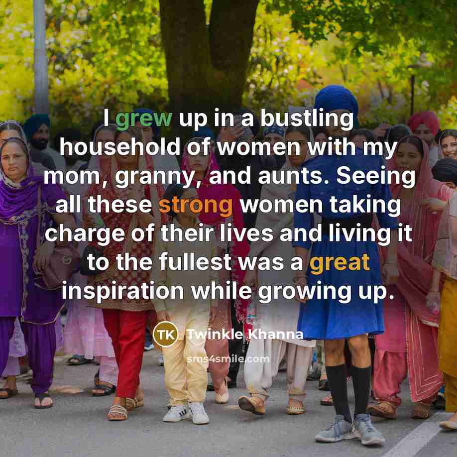 “I grew up in a bustling household of women with my mom, granny, and aunts. Seeing all these strong women taking charge of their lives and living it to the fullest was a great inspiration while growing up.” quote by Twinkle Khanna