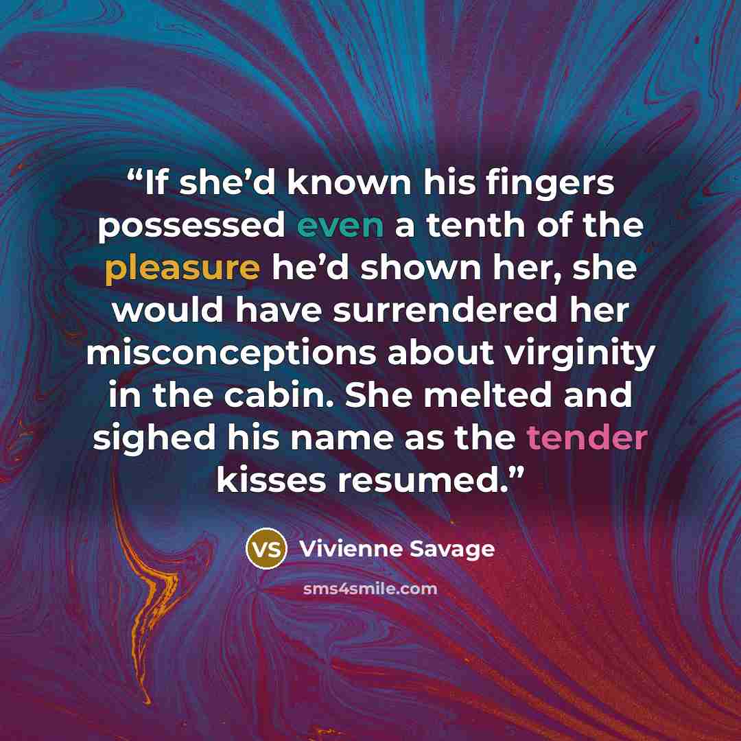 “If she’d known his fingers possessed even a tenth of the pleasure he’d shown her, she would have surrendered her misconceptions about virginity in the cabin. She melted and sighed his name as the tender kisses resumed.” quote by Vivienne Savage