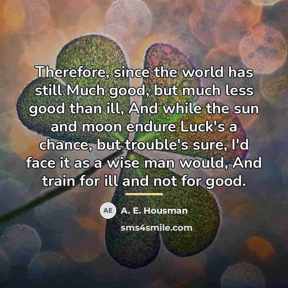 “Therefore, since the world has still Much good, but much…” quote by A. E. Housman