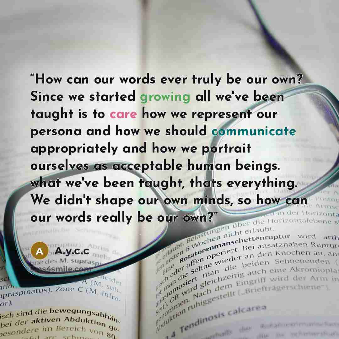 “How can our words ever truly be our own? Since we started growing all we've been taught is to care how we represent our persona and how we should communicate appropriately and how we portrait ourselves as acceptable human beings. what we've been taught, thats everything. We didn't shape our own…” quote by A.y.c.c
