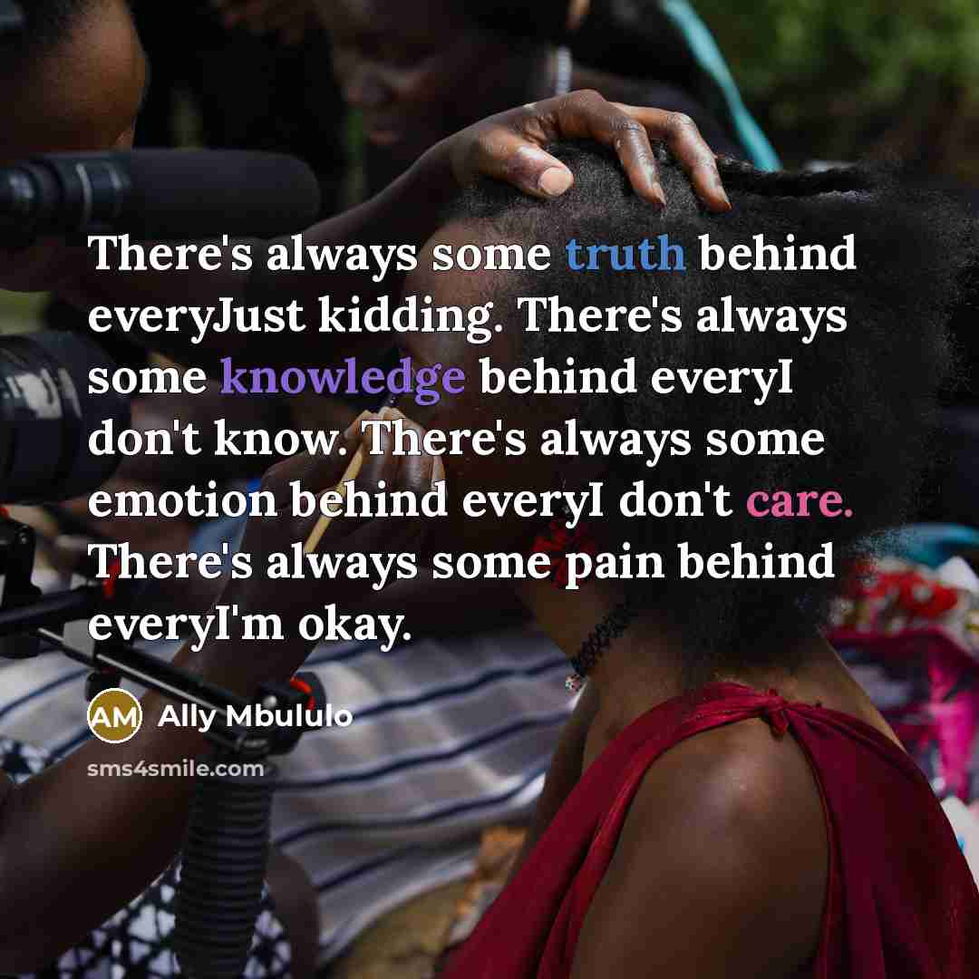 “There's always some truth behind everyJust kidding. There's always some knowledge behind everyI don't know. There's always some emotion behind everyI don't care. There's always some pain behind everyI'm okay.” quote by Ally Mbululo