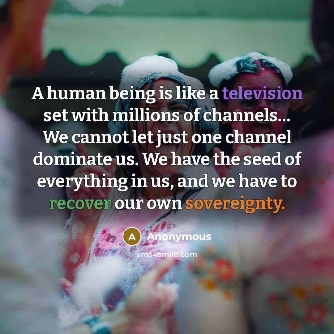 “A human being is like a television set with millions of channels… We cannot let just one channel dominate us. We have the seed of everything in us, and we have to recover our own sovereignty.” quote by Anonymous