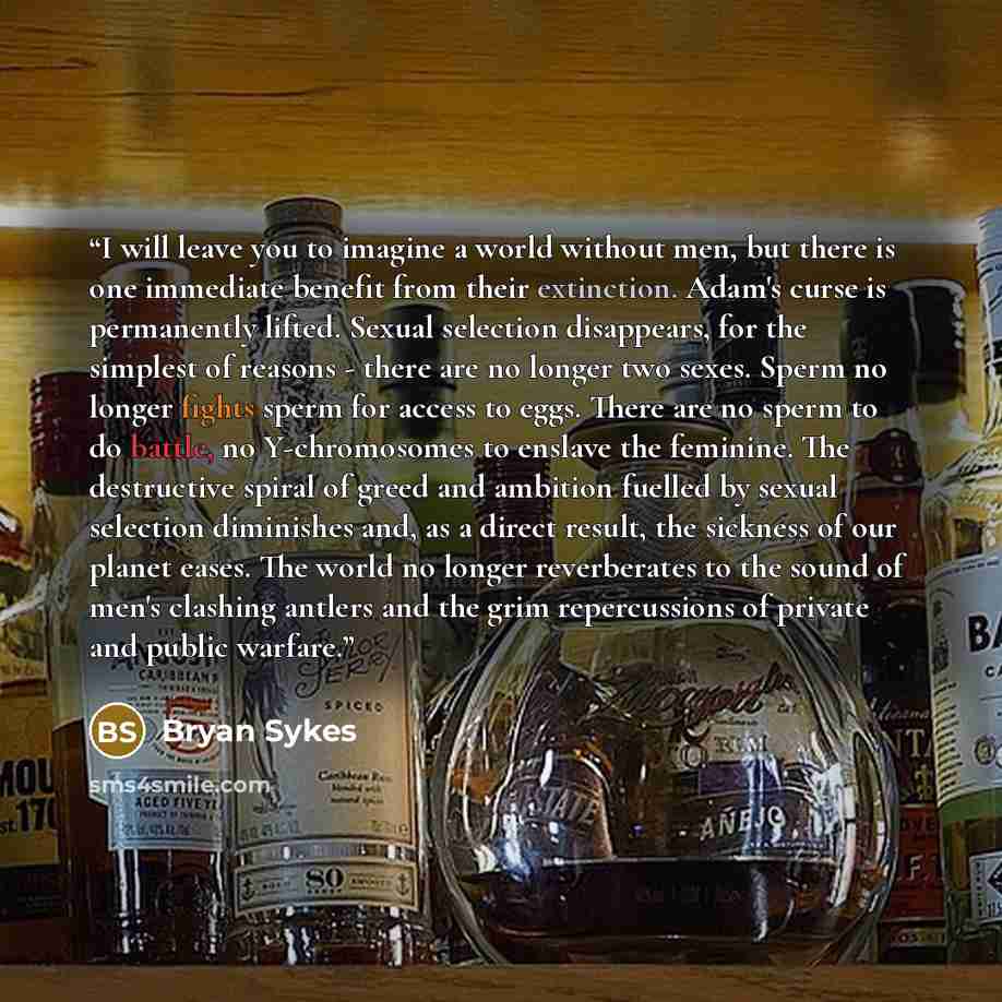“I will leave you to imagine a world without men, but there is one immediate benefit from their extinction. Adam's curse is permanently lifted. Sexual selection disappears, for the simplest of reasons - there are no longer two sexes. Sperm no longer fights sperm for access to eggs. There are no…” quote by Bryan Sykes