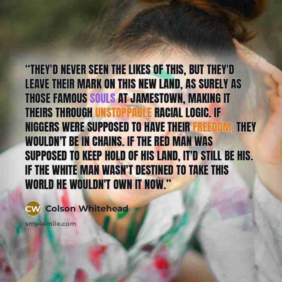 “They'd never seen the likes of this, but they'd leave their mark on this new land, as surely as those famous souls at Jamestown, making it theirs through unstoppable racial logic. If niggers were supposed to have their freedom, they wouldn't be in chains. If the red man was supposed to keep hold…” quote by Colson Whitehead