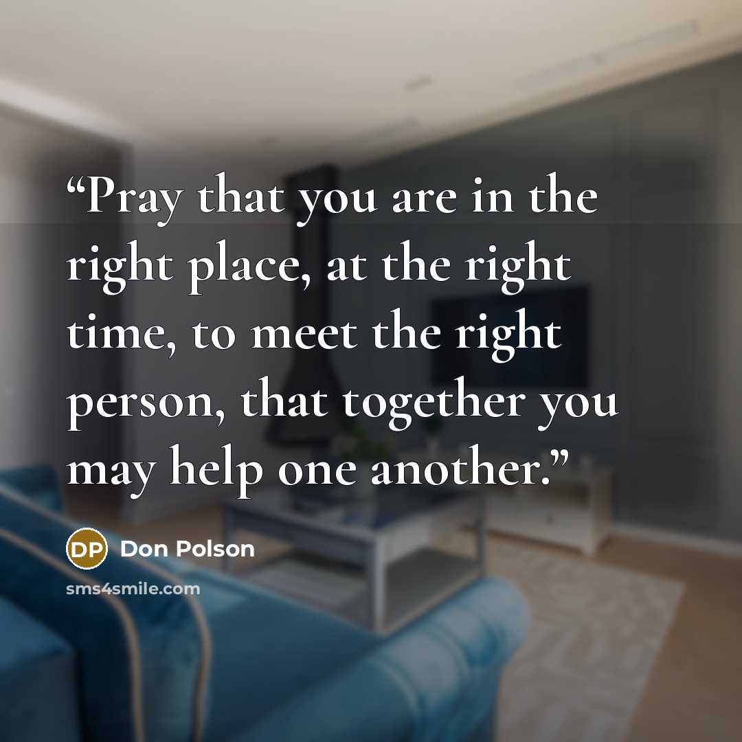 “Pray that you are in the right place, at the right time, to meet the right person, that together you may help one another.” quote by Don Polson