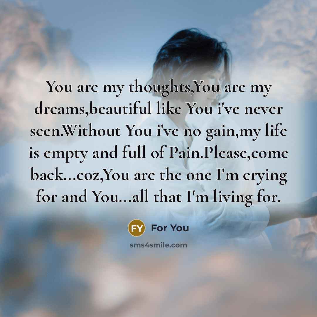 “You are my thoughts,You are my dreams,beautiful like You i've never seen.Without You i've no gain,my life is empty and full of Pain.Please,come back...coz,You are the one I'm crying for and You...all that I'm living for.” quote by For You