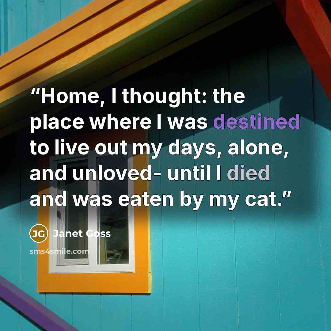 “Home, I thought: the place where I was destined to live out my days, alone, and unloved- until I died and was eaten by my cat.” quote by Janet Goss