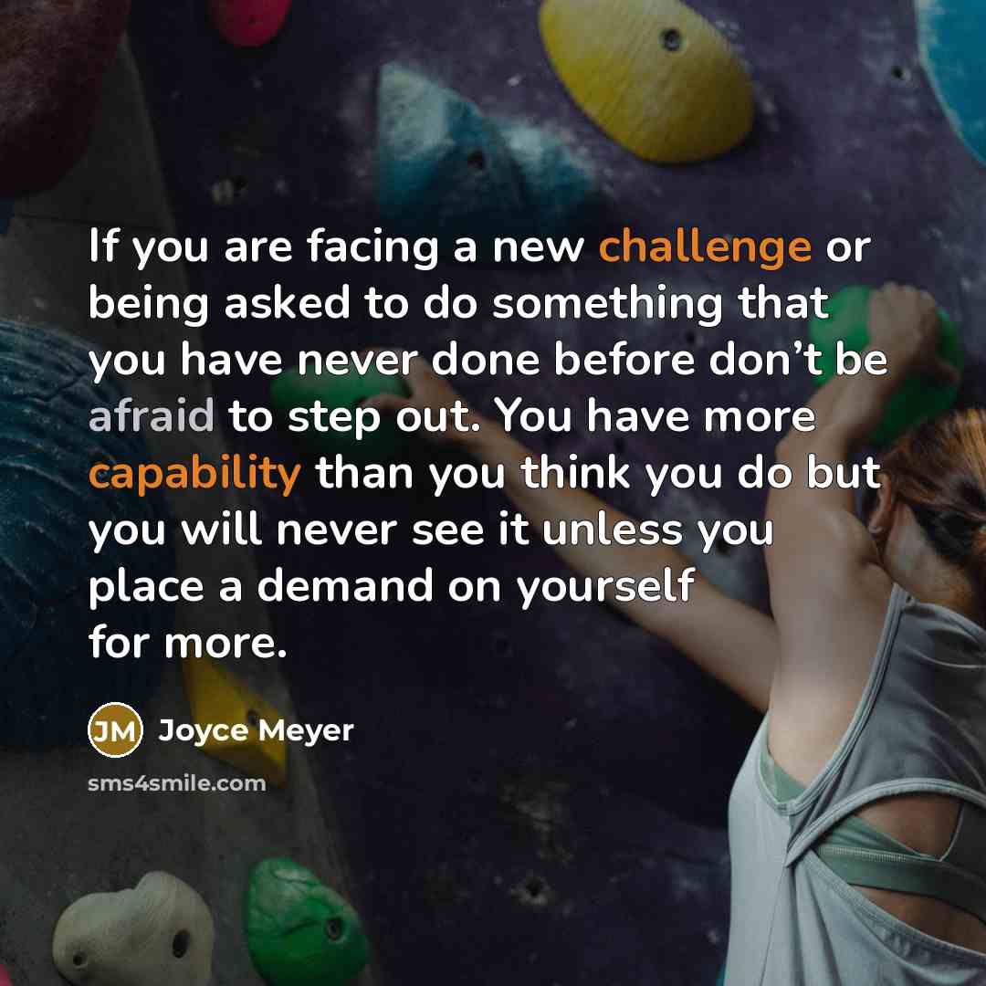 “If you are facing a new challenge or being asked to do something that you have never done before don’t be afraid to step out. You have more capability than you think you do but you will never see it unless you place a demand on yourself for more.” quote by Joyce Meyer