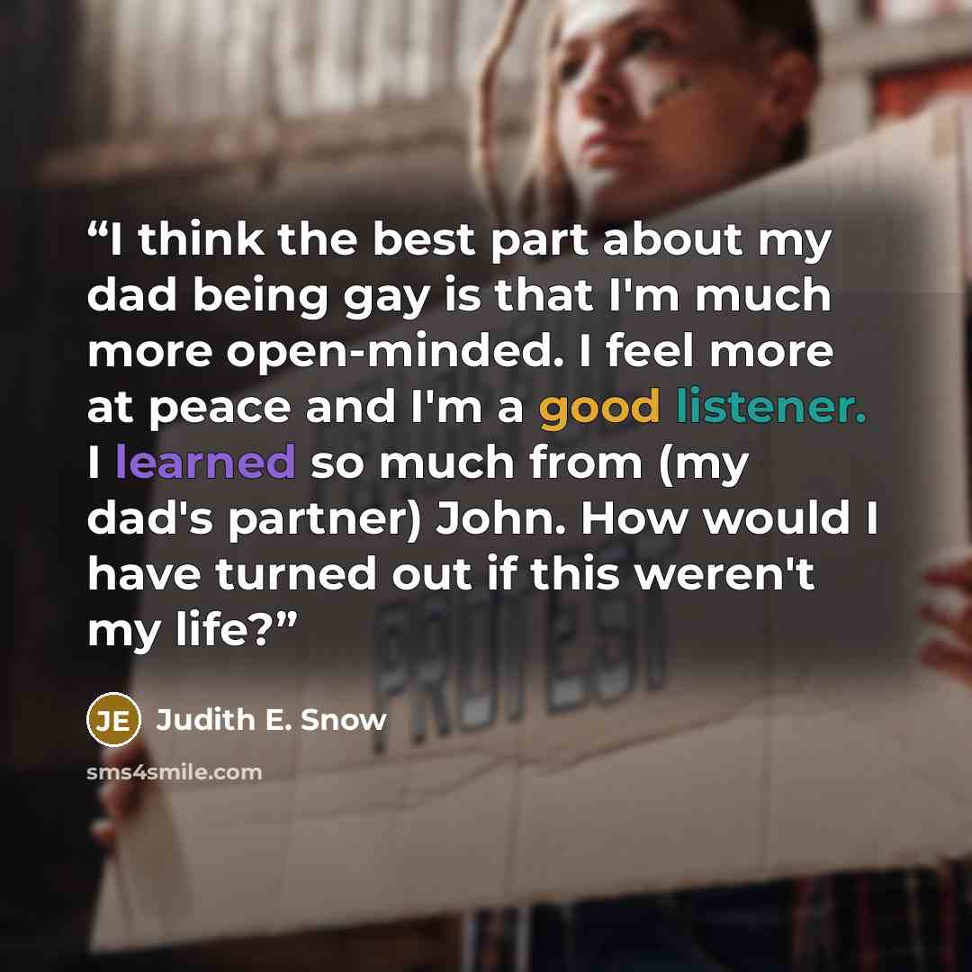 “I think the best part about my dad being gay is that I'm much more open-minded. I feel more at peace and I'm a good listener. I learned so much from (my dad's partner) John. How would I have turned out if this weren't my life?” quote by Judith E. Snow