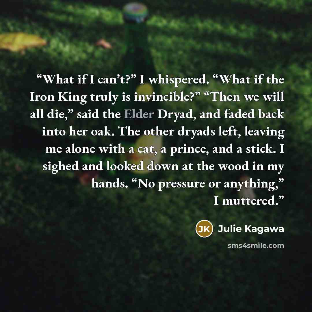 “What if I can’t?” I whispered. “What if the Iron King truly is invincible?” “Then we will all die,” said the Elder Dryad, and faded back into her oak. The other dryads left, leaving me alone with a cat, a prince, and a stick. I sighed and looked down at the wood in my hands. “No pressure or…” quote by Julie Kagawa