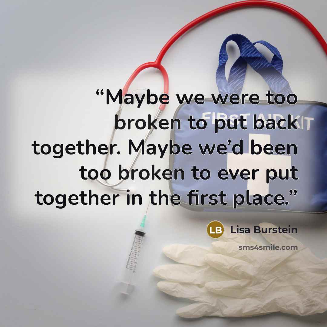 “Maybe we were too broken to put back together. Maybe we’d been too broken to ever put together in the first place.” quote by Lisa Burstein