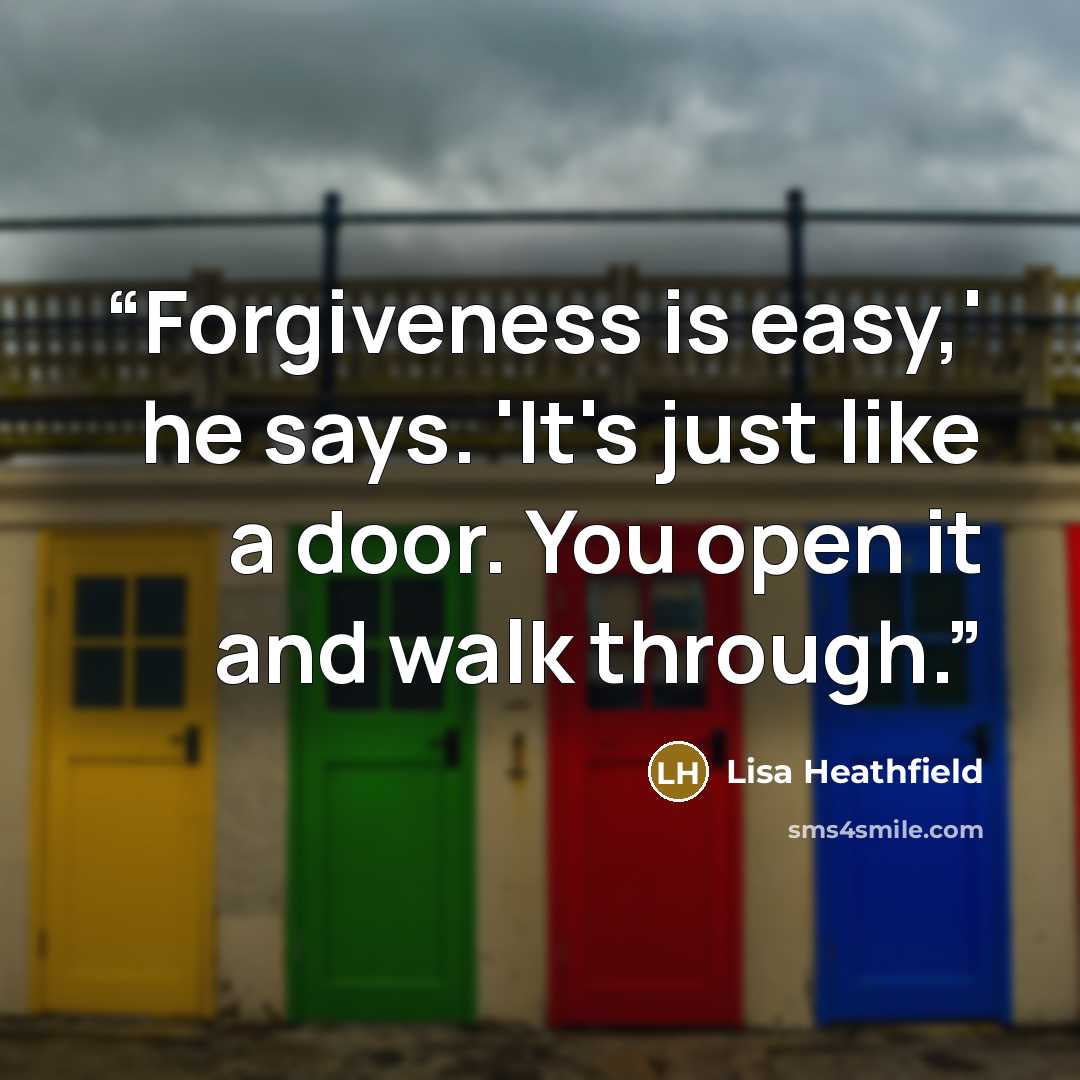 “Forgiveness is easy,' he says. 'It's just like a door. You open it and walk through.” quote by Lisa Heathfield