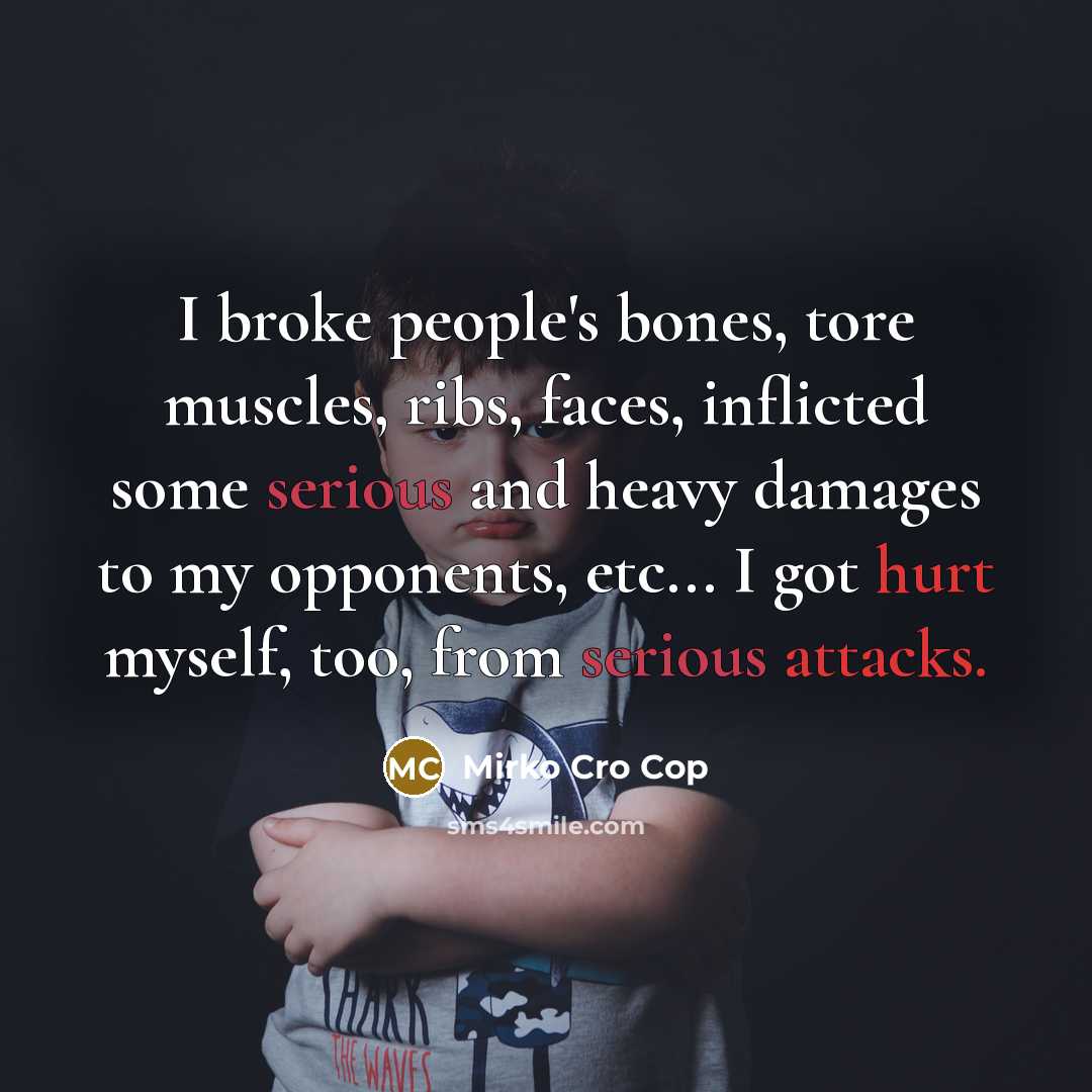 “I broke people's bones, tore muscles, ribs, faces, inflicted some serious and heavy damages to my opponents, etc... I got hurt myself, too, from serious attacks.” quote by Mirko Cro Cop