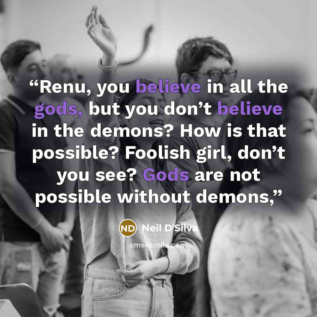 “Renu, you believe in all the gods, but you don’t believe in the demons? How is that possible? Foolish girl, don’t you see? Gods are not possible without demons,” quote by Neil D'Silva
