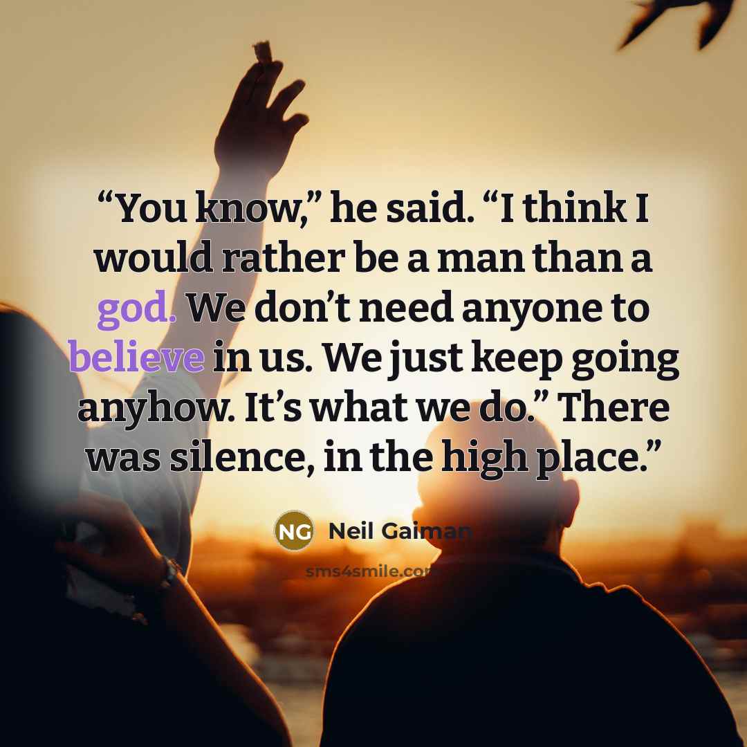 “You know,” he said. “I think I would rather be a man than a god. We don’t need anyone to believe in us. We just keep going anyhow. It’s what we do.” There was silence, in the high place.” quote by Neil Gaiman
