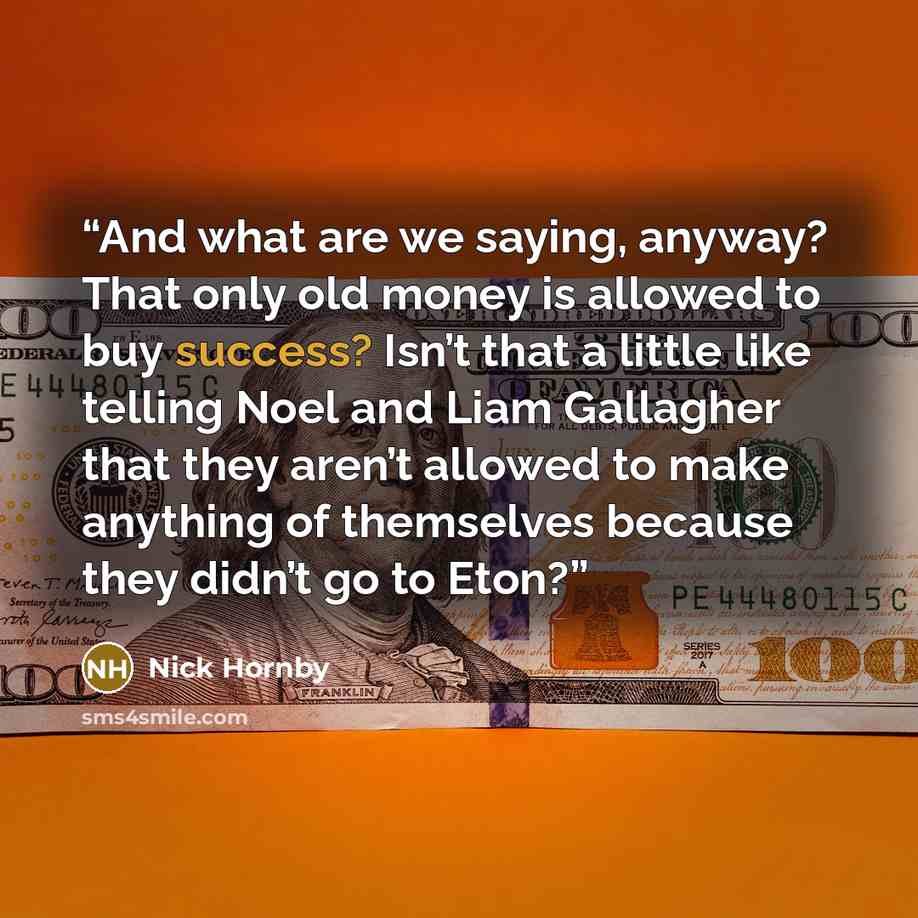 “And what are we saying, anyway? That only old money is allowed to buy success? Isn’t that a little like telling Noel and Liam Gallagher that they aren’t allowed to make anything of themselves because they didn’t go to Eton?” quote by Nick Hornby