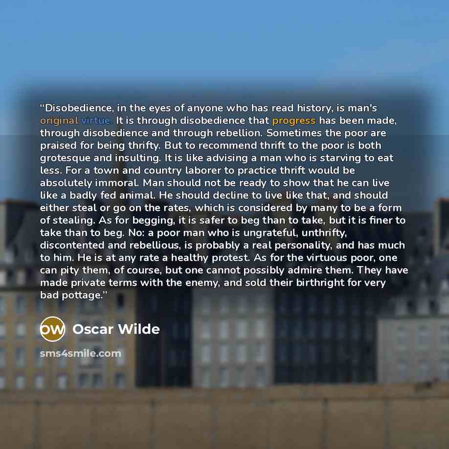 “Disobedience, in the eyes of anyone who has read history, is man's original virtue. It is through disobedience that progress has been made, through disobedience and through rebellion. Sometimes the poor are praised for being thrifty. But to recommend thrift to the poor is both grotesque and…” quote by Oscar Wilde