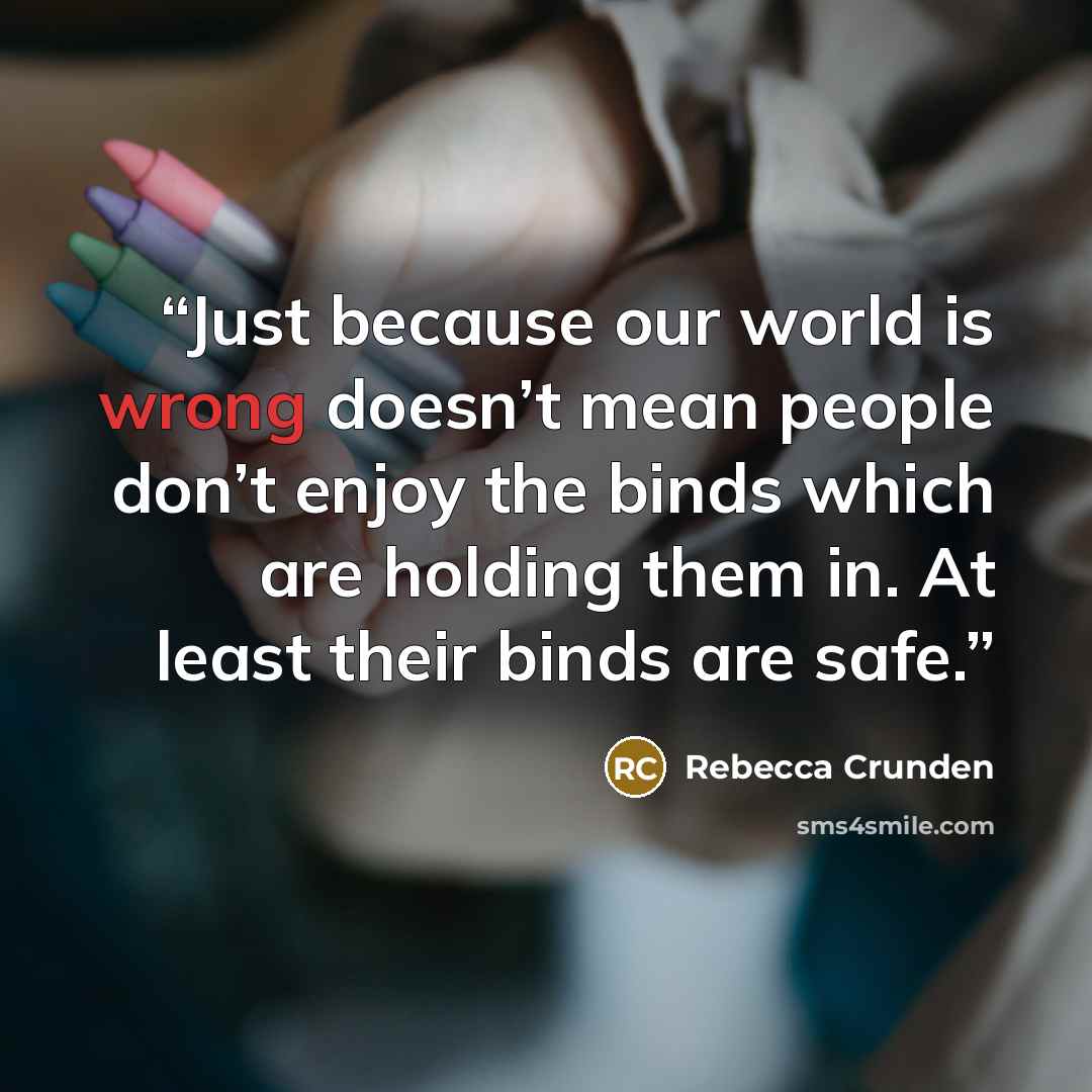 “Just because our world is wrong doesn’t mean people don’t enjoy the binds which are holding them in. At least their binds are safe.” quote by Rebecca Crunden