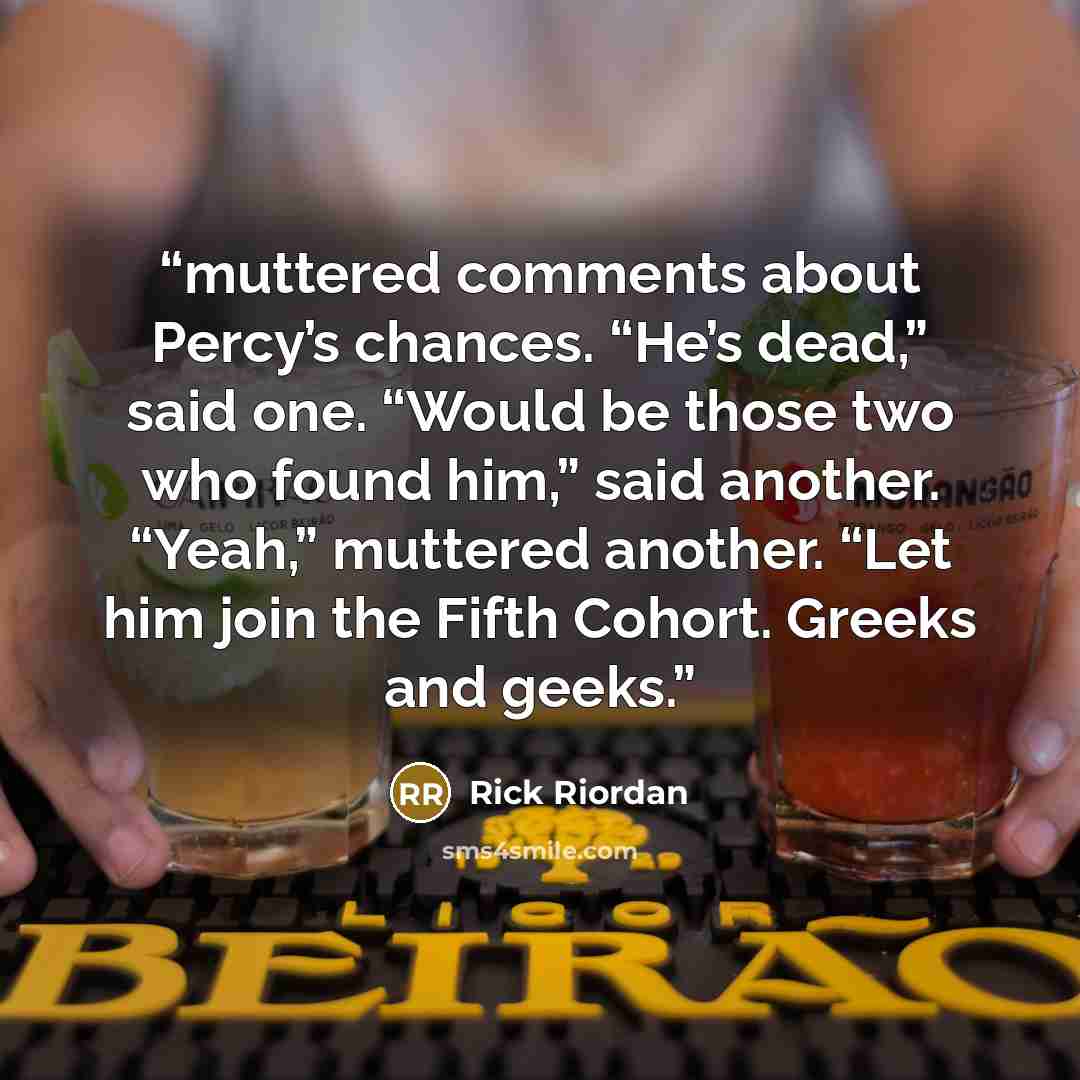 “muttered comments about Percy’s chances. “He’s dead,” said one. “Would be those two who found him,” said another. “Yeah,” muttered another. “Let him join the Fifth Cohort. Greeks and geeks.” quote by Rick Riordan
