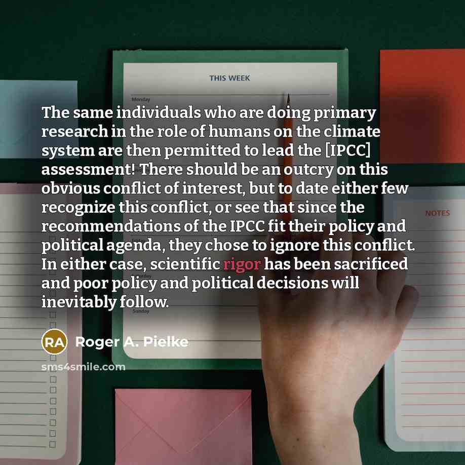 “The same individuals who are doing primary research in the role of humans on the climate system are then permitted to lead the [IPCC] assessment! There should be an outcry on this obvious conflict of interest, but to date either few recognize this conflict, or see that since the recommendations of…” quote by Roger A. Pielke