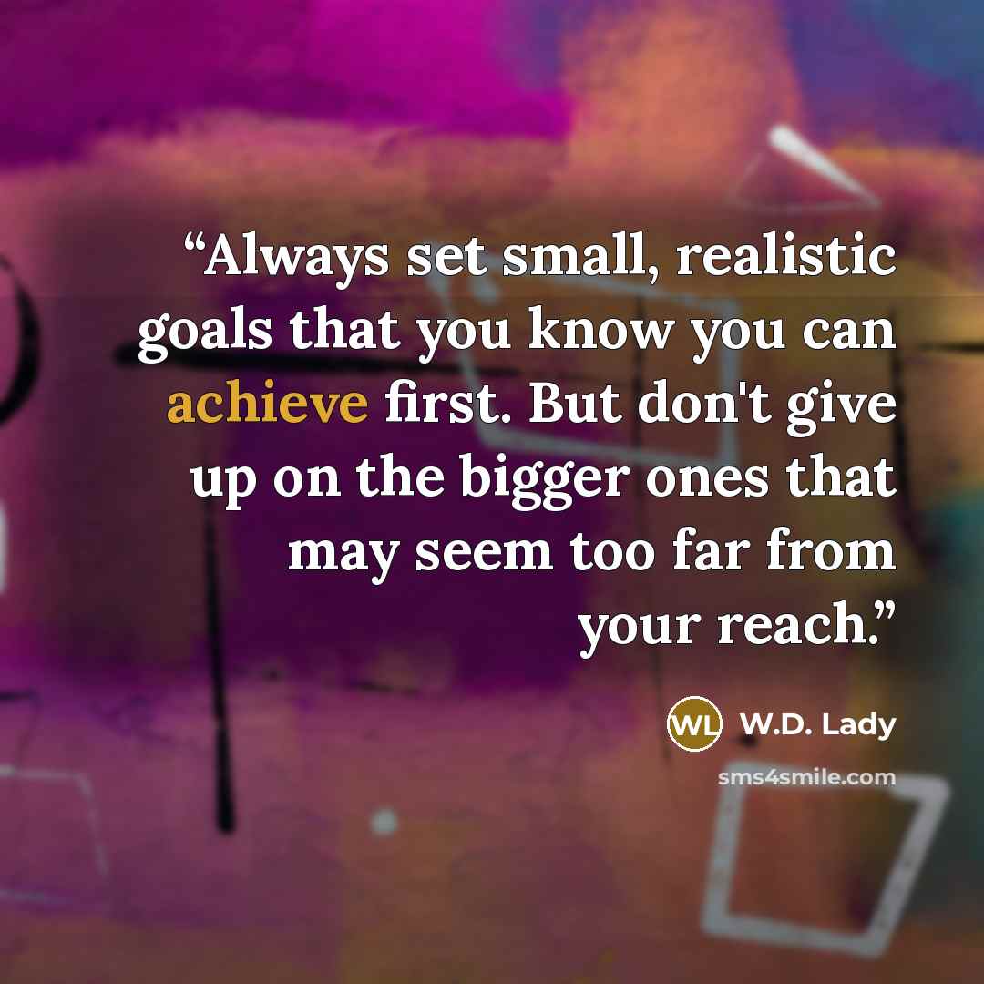 “Always set small, realistic goals that you know you can achieve first. But don't give up on the bigger ones that may seem too far from your reach.” quote by W.D. Lady