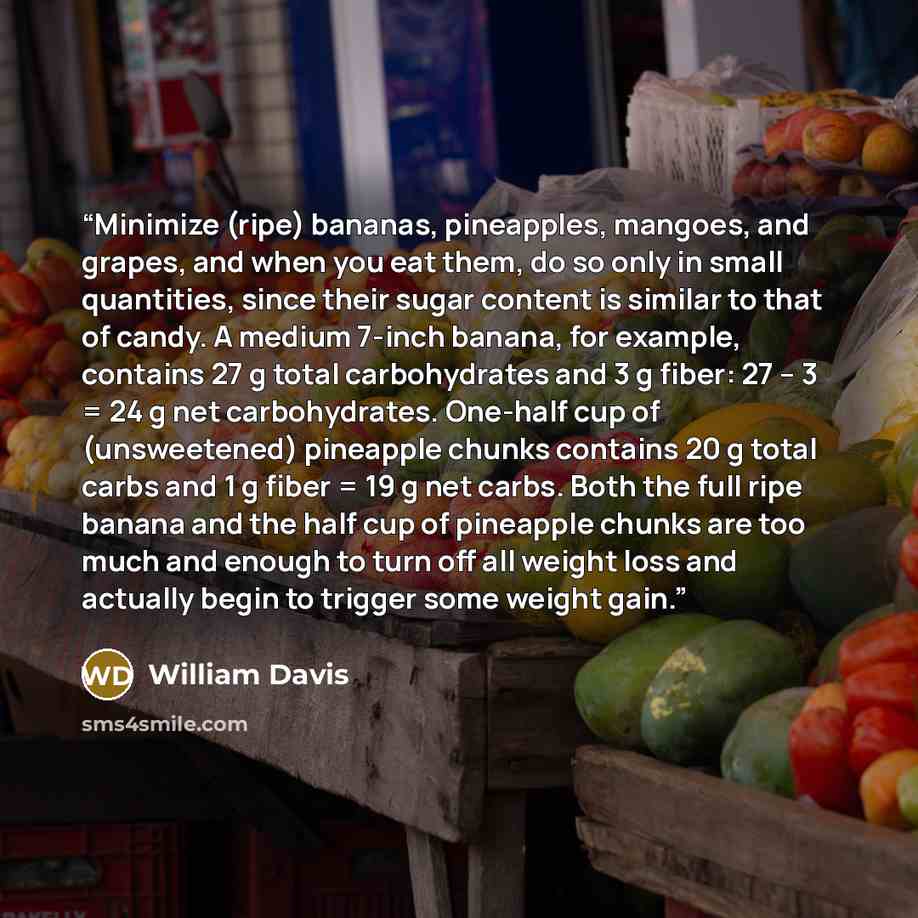 “Minimize (ripe) bananas, pineapples, mangoes, and grapes, and when you eat them, do so only in small quantities, since their sugar content is similar to that of candy. A medium 7-inch banana, for example, contains 27 g total carbohydrates and 3 g fiber: 27 – 3 = 24 g net carbohydrates. One-half…” quote by William Davis