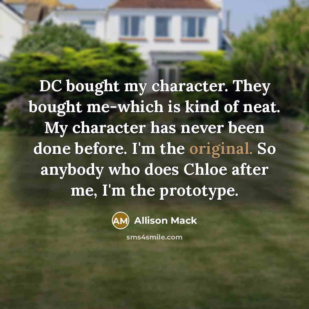 “DC bought my character. They bought me-which is kind of neat. My character has never been done before. I'm the original. So anybody who does Chloe after me, I'm the prototype.” quote by Allison Mack