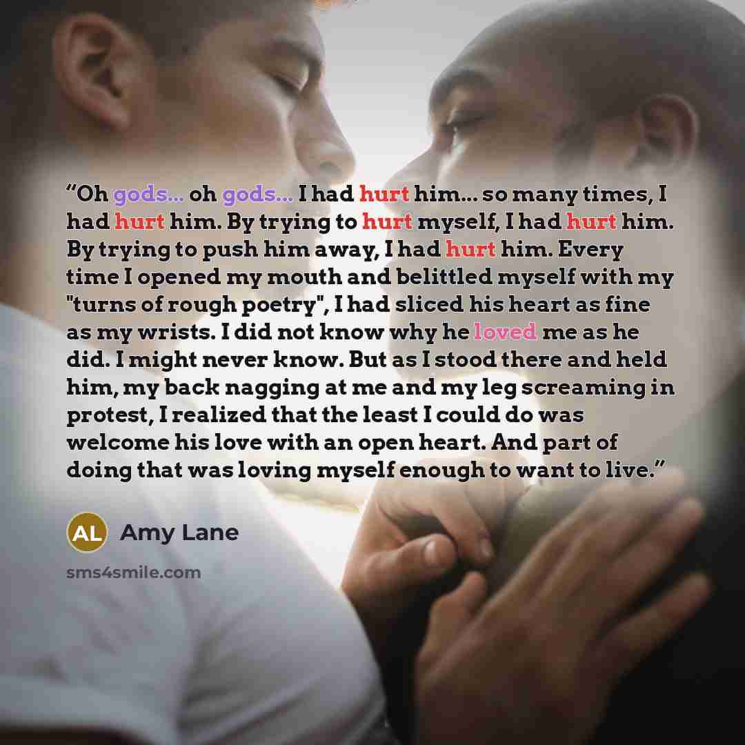 “Oh gods... oh gods... I had hurt him... so many times, I had hurt him. By trying to hurt myself, I had hurt him. By trying to push him away, I had hurt him. Every time I opened my mouth and belittled myself with my "turns of rough poetry", I had sliced his heart as fine as my wrists. I did not…” quote by Amy Lane