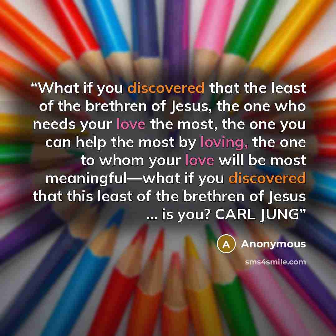 “What if you discovered that the least of the brethren of Jesus, the one who needs your love the most, the one you can help the most by loving, the one to whom your love will be most meaningful—what if you discovered that this least of the brethren of Jesus … is you? CARL JUNG” quote by Anonymous
