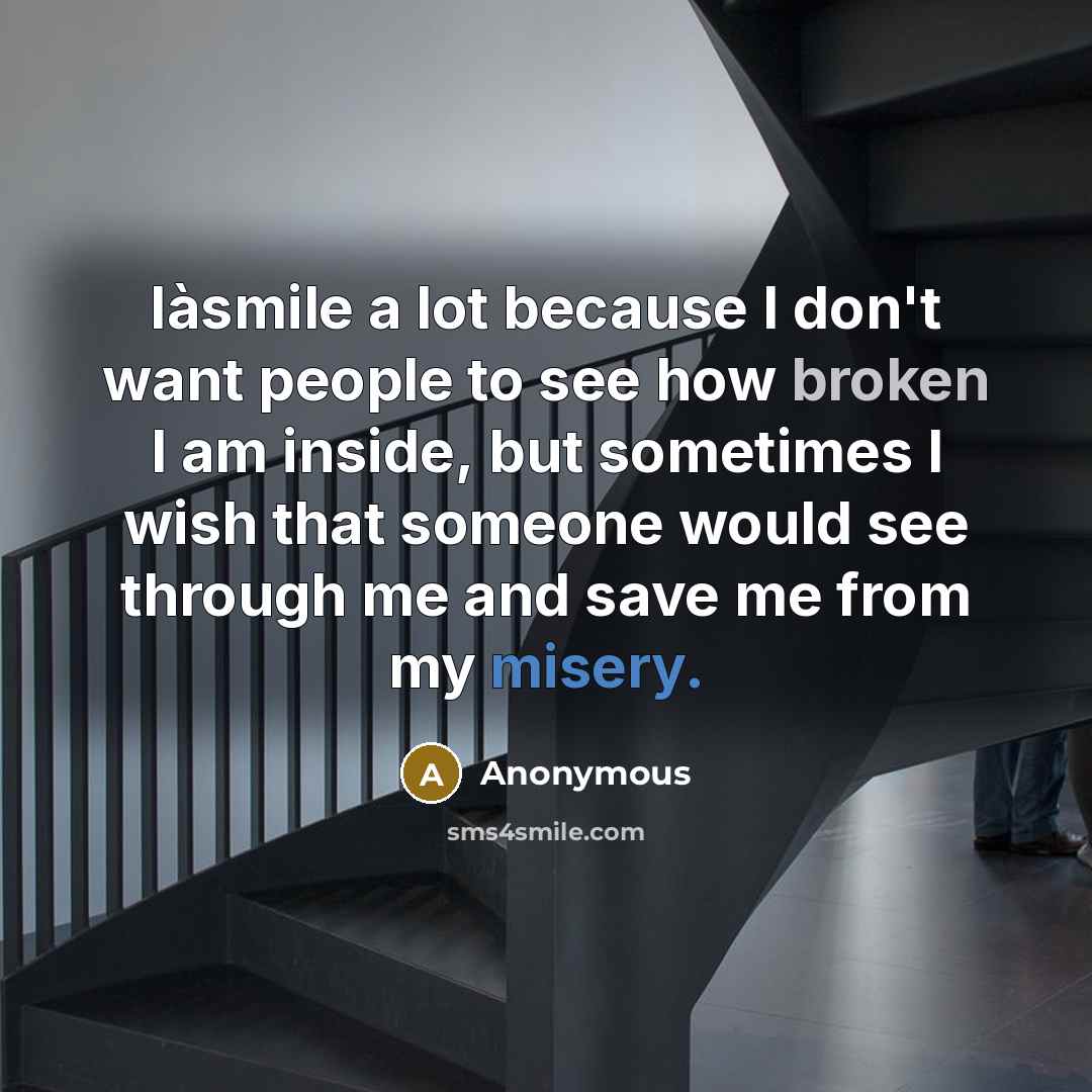“Iàsmile a lot because I don't want people to see how broken I am inside, but sometimes I wish that someone would see through me and save me from my misery.” quote by Anonymous