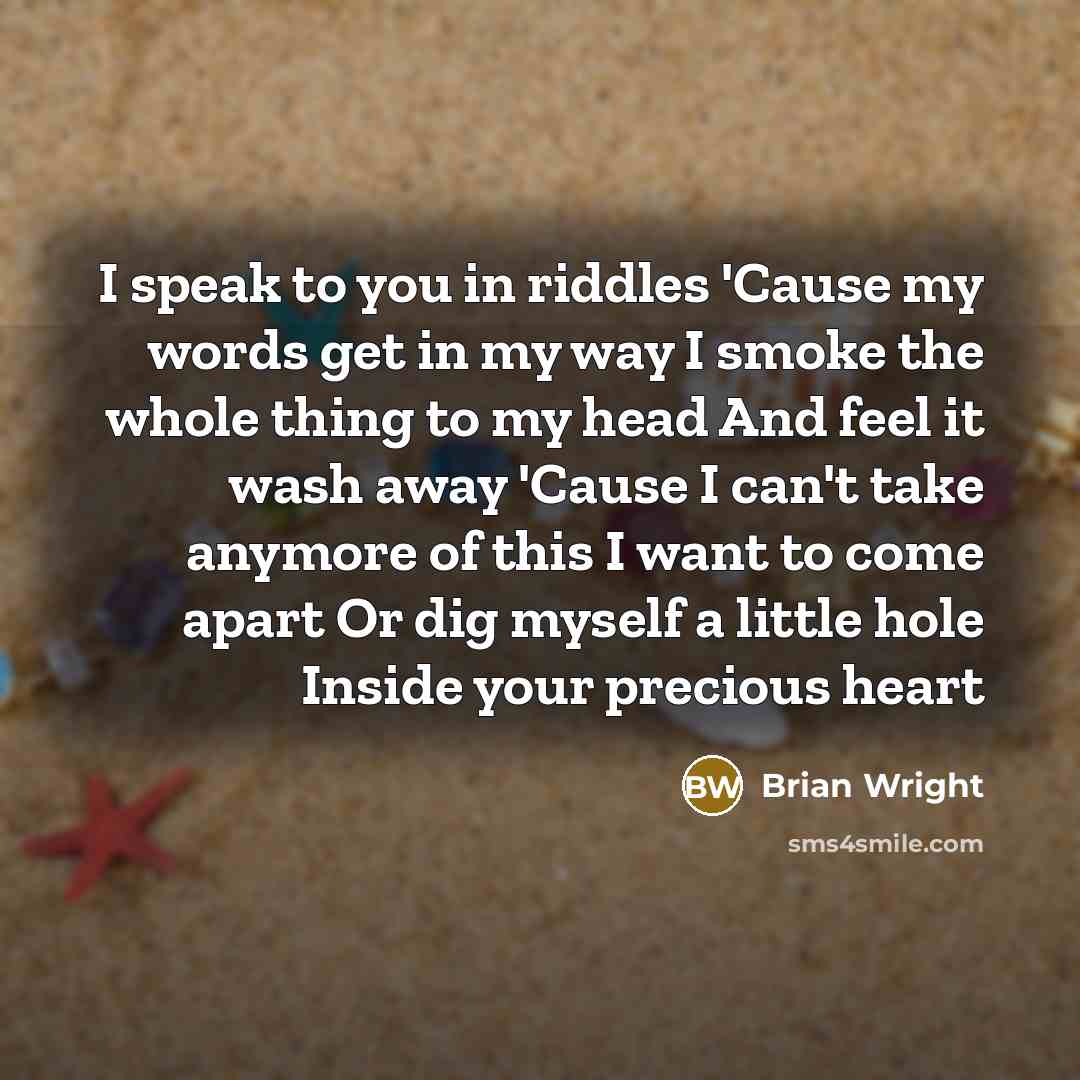 “I speak to you in riddles 'Cause my words get in my way I smoke the whole thing to my head And feel it wash away 'Cause I can't take anymore of this I want to come apart Or dig myself a little hole Inside your precious heart” quote by Brian Wright