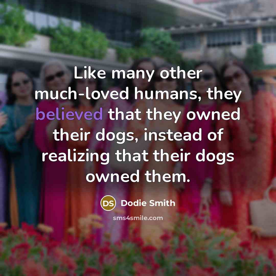“Like many other much-loved humans, they believed that they owned their dogs, instead of realizing that their dogs owned them.” quote by Dodie Smith