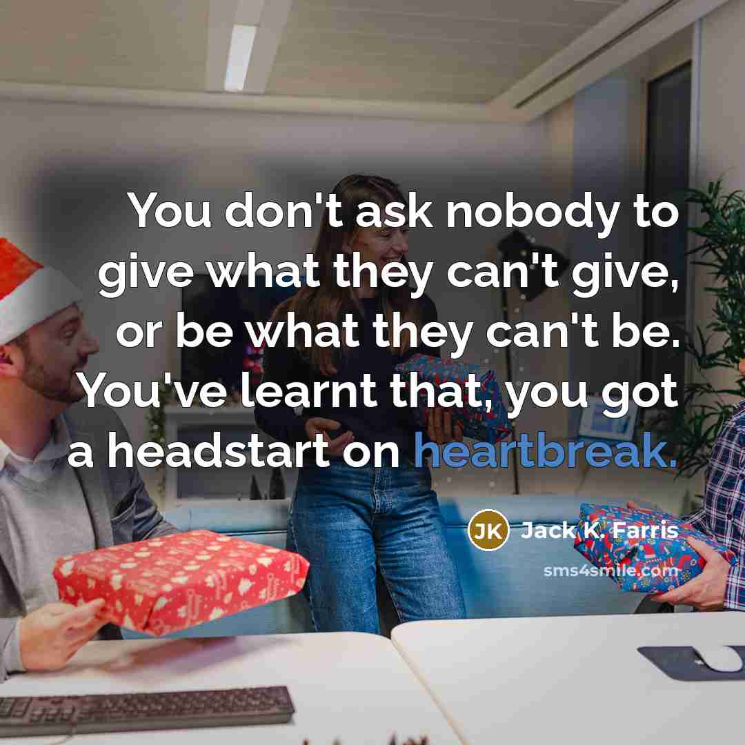 “You don't ask nobody to give what they can't give, or be what they can't be. You've learnt that, you got a headstart on heartbreak.” quote by Jack K. Farris