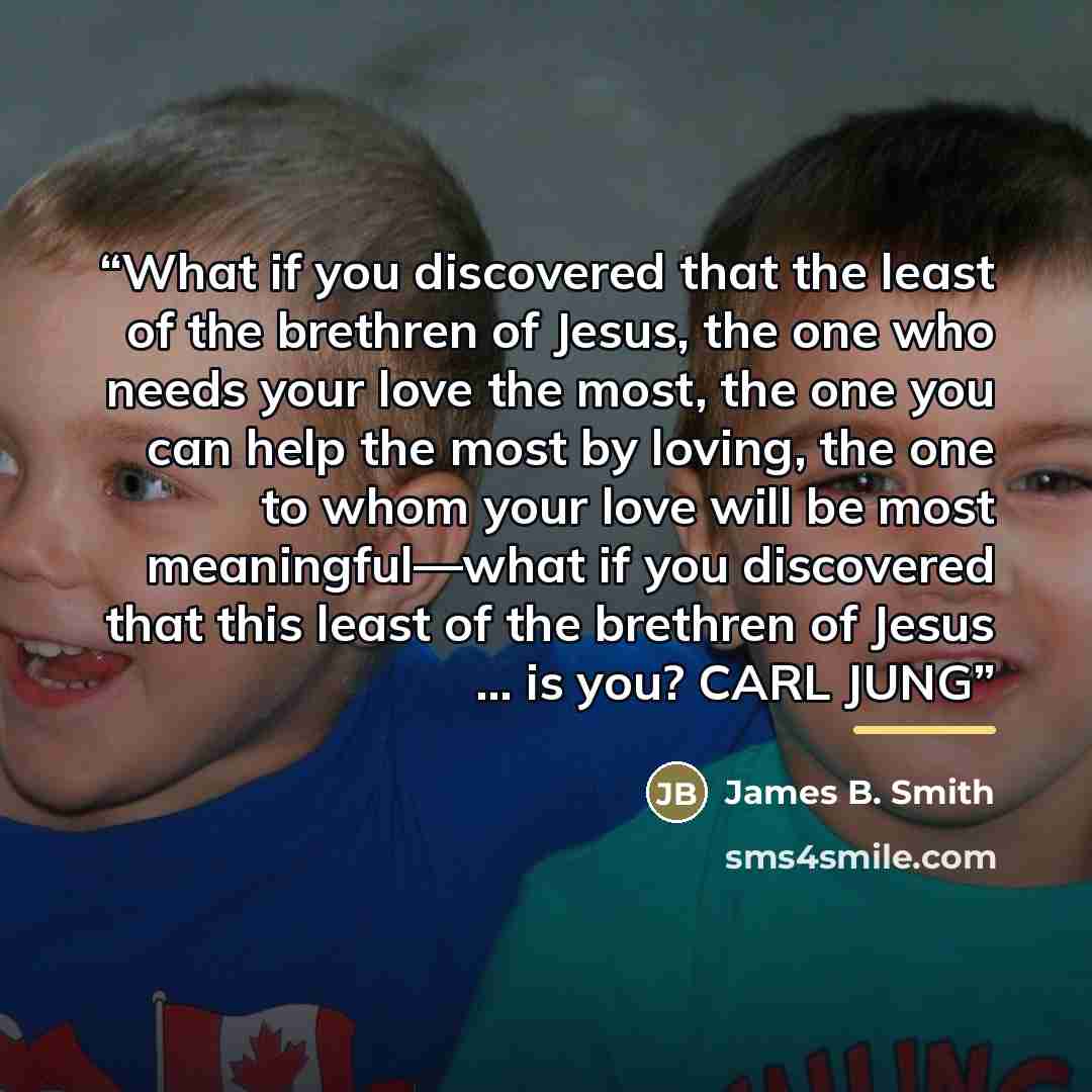 “What if you discovered that the least of the brethren of Jesus, the one who needs your love the most, the one you can help the most by loving, the one to whom your love will be most meaningful—what if you discovered that this least of the brethren of Jesus … is you? CARL JUNG” quote by Anonymous