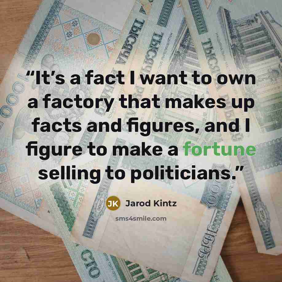“It’s a fact I want to own a factory that makes up facts and figures, and I figure to make a fortune selling to politicians.” quote by Jarod Kintz