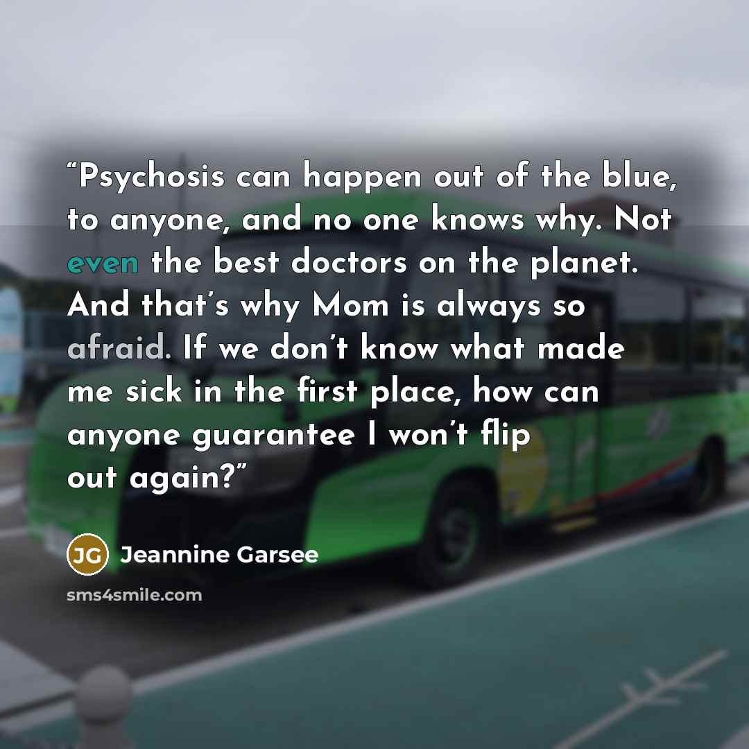 “Psychosis can happen out of the blue, to anyone, and no one knows why. Not even the best doctors on the planet. And that’s why Mom is always so afraid. If we don’t know what made me sick in the first place, how can anyone guarantee I won’t flip out again?” quote by Jeannine Garsee