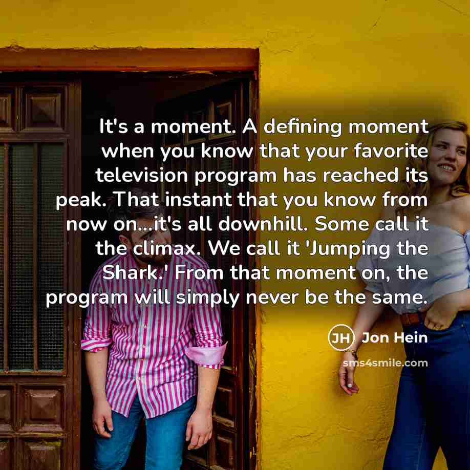 “It's a moment. A defining moment when you know that your favorite television program has reached its peak. That instant that you know from now on...it's all downhill. Some call it the climax. We call it 'Jumping the Shark.' From that moment on, the program will simply never be the same.” quote by Jon Hein