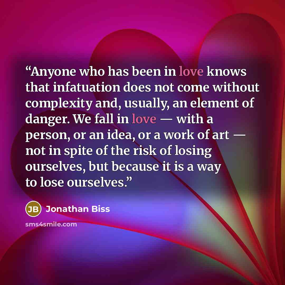 “Anyone who has been in love knows that infatuation does not come without complexity and, usually, an element of danger. We fall in love — with a person, or an idea, or a work of art — not in spite of the risk of losing ourselves, but because it is a way to lose ourselves.” quote by Jonathan Biss