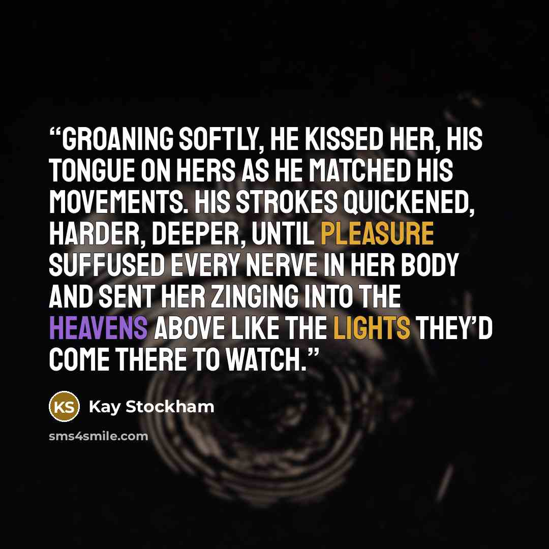 “Groaning softly, he kissed her, his tongue on hers as he matched his movements. His strokes quickened, harder, deeper, until pleasure suffused every nerve in her body and sent her zinging into the heavens above like the lights they’d come there to watch.” quote by Kay Stockham