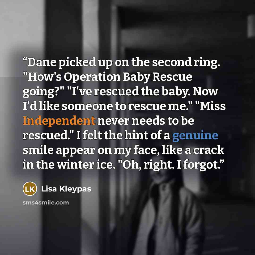 “Dane picked up on the second ring. "How's Operation Baby Rescue going?" "I've rescued the baby. Now I'd like someone to rescue me." "Miss Independent never needs to be rescued." I felt the hint of a genuine smile appear on my face, like a crack in the winter ice. "Oh, right. I forgot.” quote by Lisa Kleypas