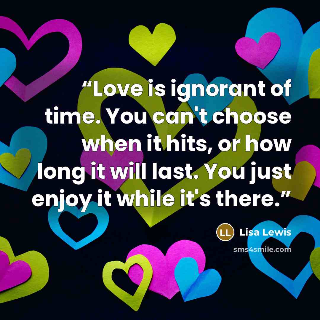 “Love is ignorant of time. You can't choose when it hits, or how long it will last. You just enjoy it while it's there.” quote by Lisa Lewis
