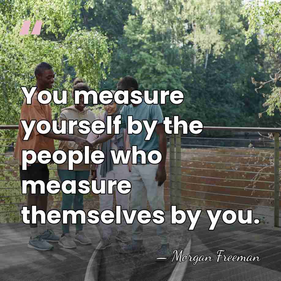 You measure yourself by the people who measure themselves by you. - Morgan Freeman