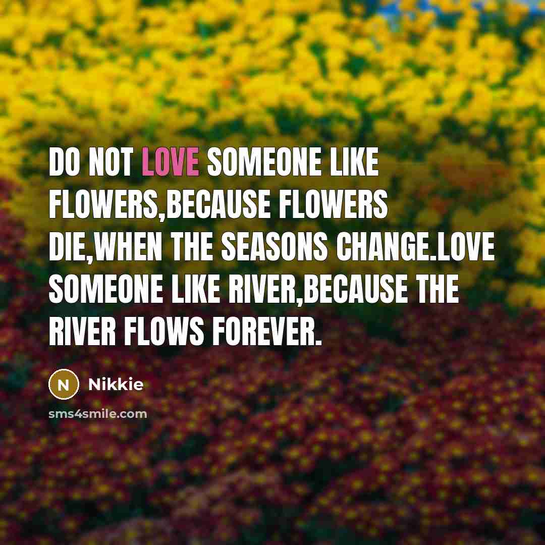 “Do not love someone like Flowers,because flowers die,when the seasons change.Love someone Like River,because the river flows Forever.” quote by Nikkie