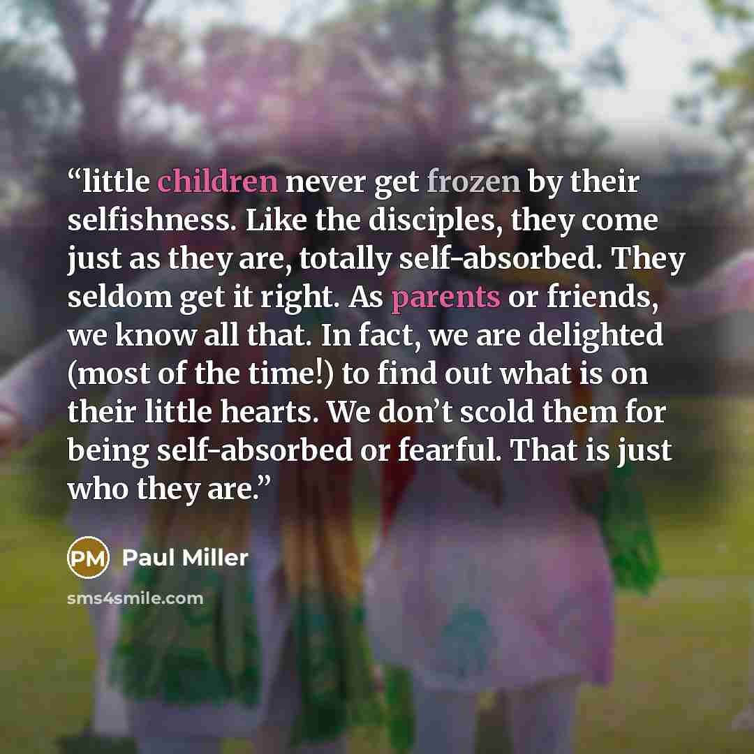 “little children never get frozen by their selfishness. Like the disciples, they come just as they are, totally self-absorbed. They seldom get it right. As parents or friends, we know all that. In fact, we are delighted (most of the time!) to find out what is on their little hearts. We don’t scold…” quote by Paul Miller
