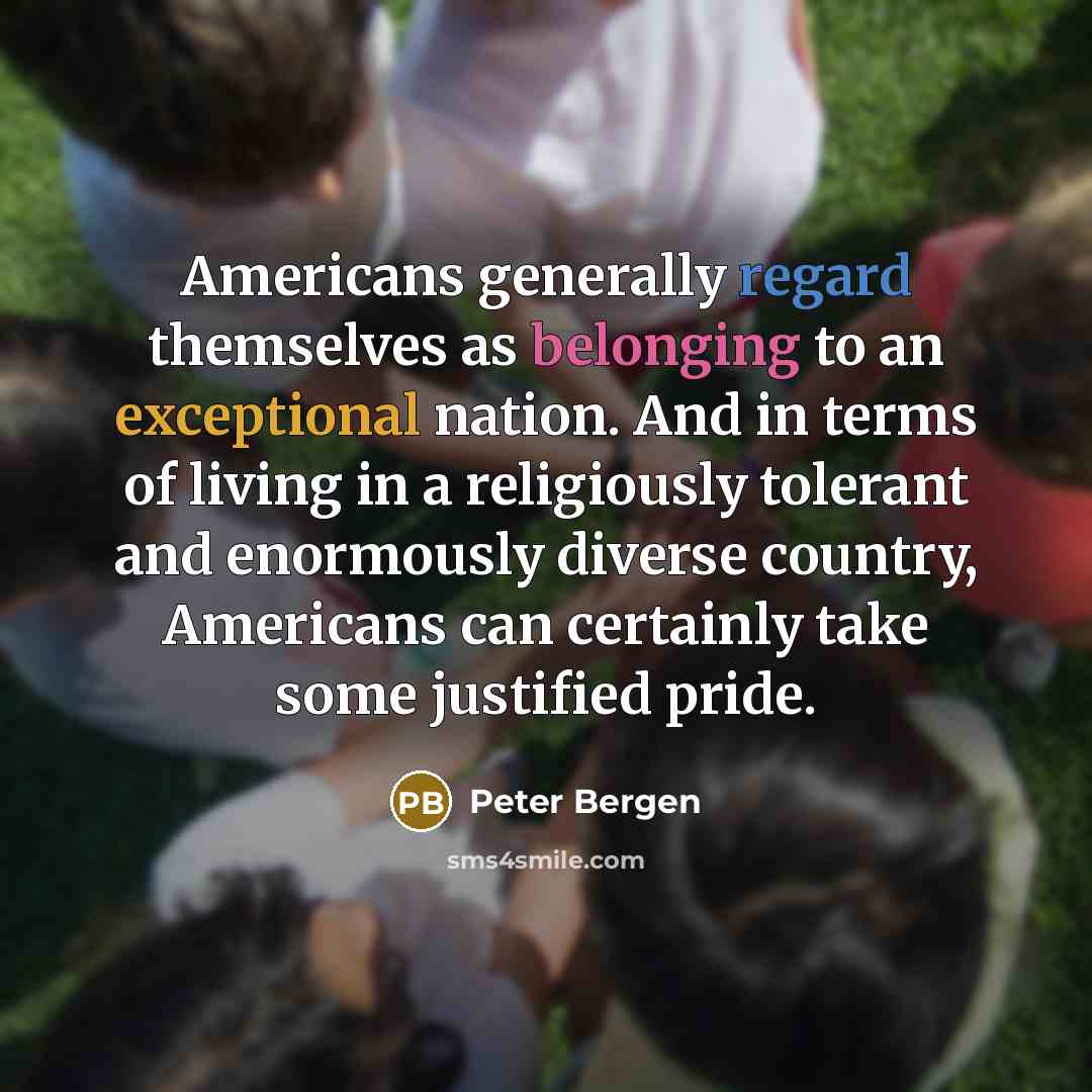 “Americans generally regard themselves as belonging to an exceptional nation. And in terms of living in a religiously tolerant and enormously diverse country, Americans can certainly take some justified pride.” quote by Peter Bergen