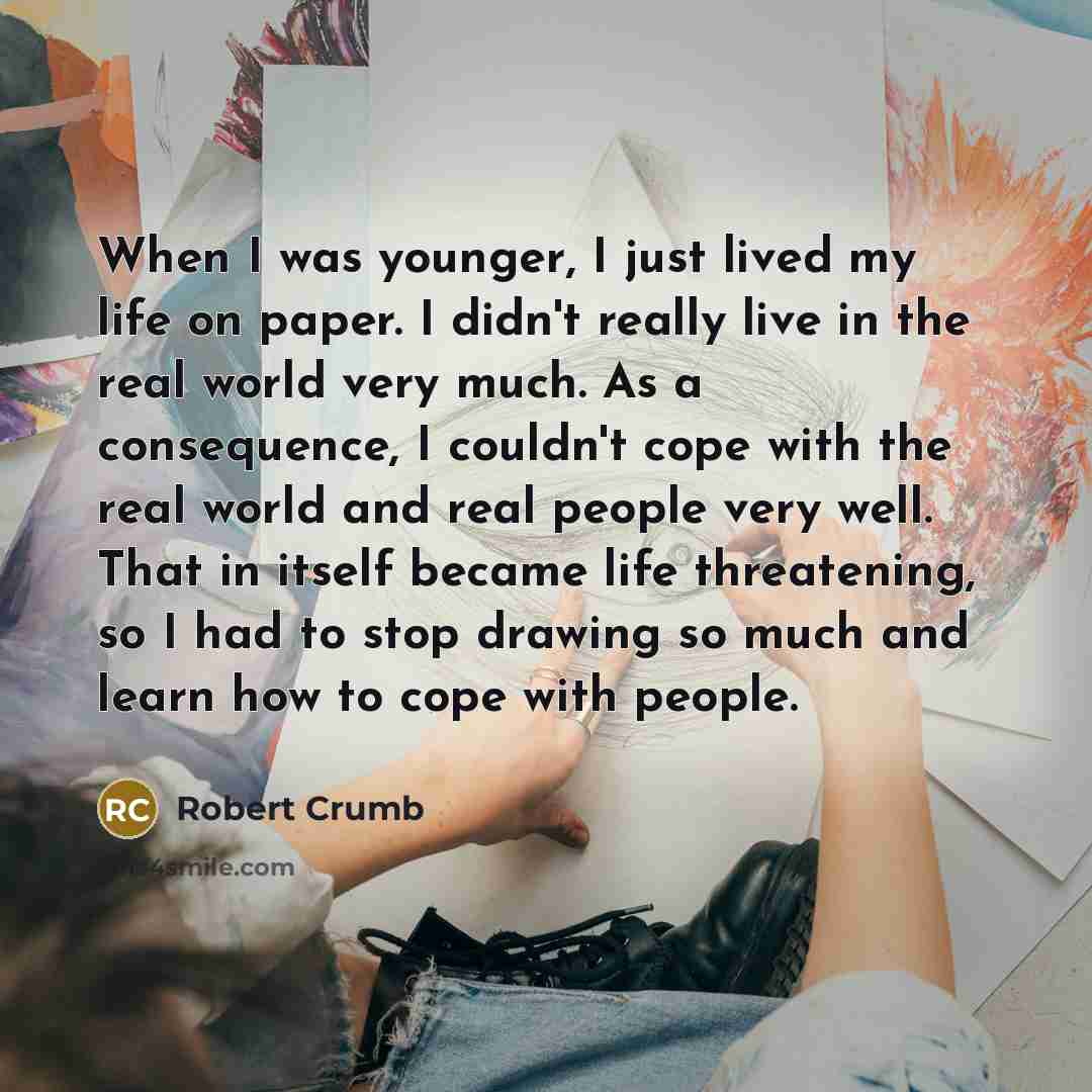 “When I was younger, I just lived my life on paper. I didn't really live in the real world very much. As a consequence, I couldn't cope with the real world and real people very well. That in itself became life threatening, so I had to stop drawing so much and learn how to cope with people.” quote by Robert Crumb